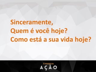 Sinceramente,
Quem é você hoje?
Como está a sua vida hoje?
 