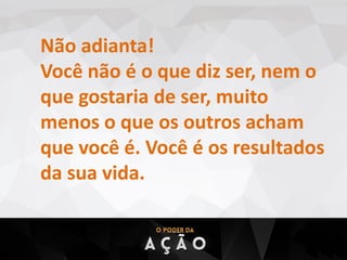 Não adianta!
Você não é o que diz ser, nem o
que gostaria de ser, muito
menos o que os outros acham
que você é. Você é os resultados
da sua vida.
 