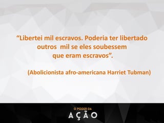 “Libertei mil escravos. Poderia ter libertado
outros mil se eles soubessem
que eram escravos”.
(Abolicionista afro-americana Harriet Tubman)
 