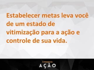 Estabelecer metas leva você
de um estado de
vitimização para a ação e
controle de sua vida.
 