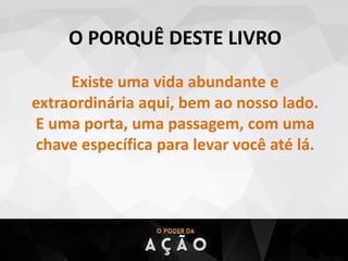 O PORQUÊ DESTE LIVRO
Existe uma vida abundante e
extraordinária aqui, bem ao nosso lado.
E uma porta, uma passagem, com uma
chave específica para levar você até lá.
 