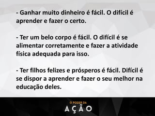 - Ganhar muito dinheiro é fácil. O difícil é
aprender e fazer o certo.
- Ter um belo corpo é fácil. O difícil é se
alimentar corretamente e fazer a atividade
física adequada para isso.
- Ter filhos felizes e prósperos é fácil. Difícil é
se dispor a aprender e fazer o seu melhor na
educação deles.
 