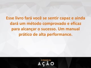 Esse livro fará você se sentir capaz e ainda
dará um método comprovado e eficaz
para alcançar o sucesso. Um manual
prático de alta performance.
 