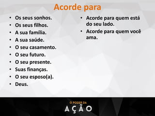 Acorde para
• Os seus sonhos.
• Os seus filhos.
• A sua família.
• A sua saúde.
• O seu casamento.
• O seu futuro.
• O seu presente.
• Suas finanças.
• O seu esposo(a).
• Deus.
• Acorde para quem está
do seu lado.
• Acorde para quem você
ama.
 