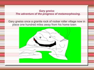 Gary gneiss
     The adventure of the progress of metamorphosing.

Gary gneiss once a granite rock of rocker roller village now in
  place one hundred miles away from his home town
 