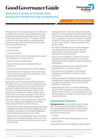 Public sector governance
© Governance Institute of Australia 2018. This material is subject to copyright. The Good Governance Guides indicate, in the view of Governance Institute
of Australia Ltd, one interpretation of good practice. They are not designed to cover or comply with all applicable legislation or case law. We cannot be held
liable or accountable to any person who acts or relies upon the information provided. The guides are not a substitute for professional advice.
Visit our website at governanceinstitute.com.au to find more Good Governance Guides and information on governance.
GoodGovernanceGuide
Governance issues to consider when
dealing with flexible working arrangements
Employees are increasingly working under flexible work
arrangements which may include working from home,
working outside traditional business hours or outside
a traditional office environment.1
This style of working
is referred to as flexible working, anywhere working,
working remotely, telecommuting or teleworking and
covers employees who work:
•	 in co-working hubs
•	 from their home
•	 in remote locations.
Working from home or from co-working hubs is popular
with employees as it enables them to:
•	 achieve a better work/life balance
•	 focus on particular tasks and projects without
distraction
•	 reduce commuting time and avoid traffic congestion
•	 reduce their costs of housing by living further away
from the city centres where the head offices of many
organisations are located.
This trend is expected to continue.
Many public sector entities already offer employees
the ability to work from home or from teleworking hubs
— spaces set up by Government departments which
provide office facilities for their employees outside
city centres. Allowing employees the ability to work
anywhere or in a telehub can enable a public sector
entity to attract and retain employees. It also reduces
unscheduled absences and increases engagement.
There are, however, risks and governance issues which
arise from employees working flexibly that a public
sector entity will need to consider including:
•	 maintaining the entity’s purpose and ensuring that these
employees are aware of the entity’s strategic aims and
are acting in accordance with the planned objectives,
desired performance and culture of the entity
•	 determining the most appropriate ways to effectively
supervise and motivate employees who are not in the
office to ensure that the entity does not suffer a loss
of productivity
•	 managing the work, health and safety of employees
working in locations outside the entity’s direct control
and supervision. Employees working remotely or from
home may experience a sense of isolation or inability
to ‘switch off’ from their jobs from which can impact
on their mental health or may have threats to their
physical safety
•	 the impact of flexible working on other employees,
for example, where there are shared roles and
responsibilities and there are urgent requests,
requiring face-to-face meetings
•	 how to avoid a breakdown in teamwork caused by
employees no longer working face-to-face and a
subsequent loss of workplace synergies and problem
solving ability
•	 managing the transition from a traditional office-
based workforce to a flexible workforce
•	 how to best use technology to communicate
effectively with employees working in a range
of locations
•	 taking advantage of the opportunities created by the
emerging technologies enabling flexible working and
managing the associated risks to ensure that the
benefits are realised, and
•	 safeguarding the entity’s information technology
resources when employees are accessing the office
through their own devices and ensuring that their use
of technology is in accordance with the entity’s digital
security framework.
A governance framework
Good governance provides the framework through
which the organisation’s strategic objectives are
set and cascaded and the means of attaining them
are determined. The key to whole-of-organisation
governance is clarity as to:
•	 Purpose
•	 Alignment of effort with strategic objectives, and
•	 Accountability.
(See Guidelines: Whole-of-organisation governance).
 