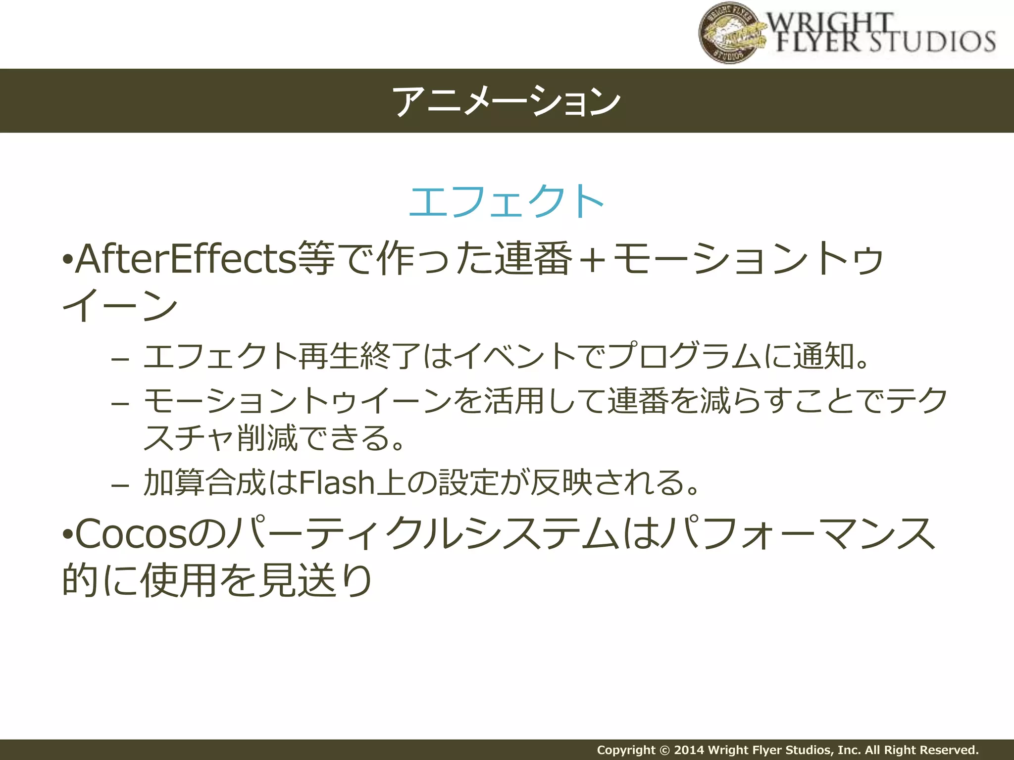 Copyright © 2014 Wright Flyer Studios, Inc. All Right Reserved.
エフェクト
•AfterEffects等で作った連番＋モーショントゥ
イーン
– エフェクト再生終了はイベントでプログラムに通知。
– モーショントゥイーンを活用して連番を減らすことでテク
スチャ削減できる。
– 加算合成はFlash上の設定が反映される。
•Cocosのパーティクルシステムはパフォーマンス
的に使用を見送り
アニメーション
 