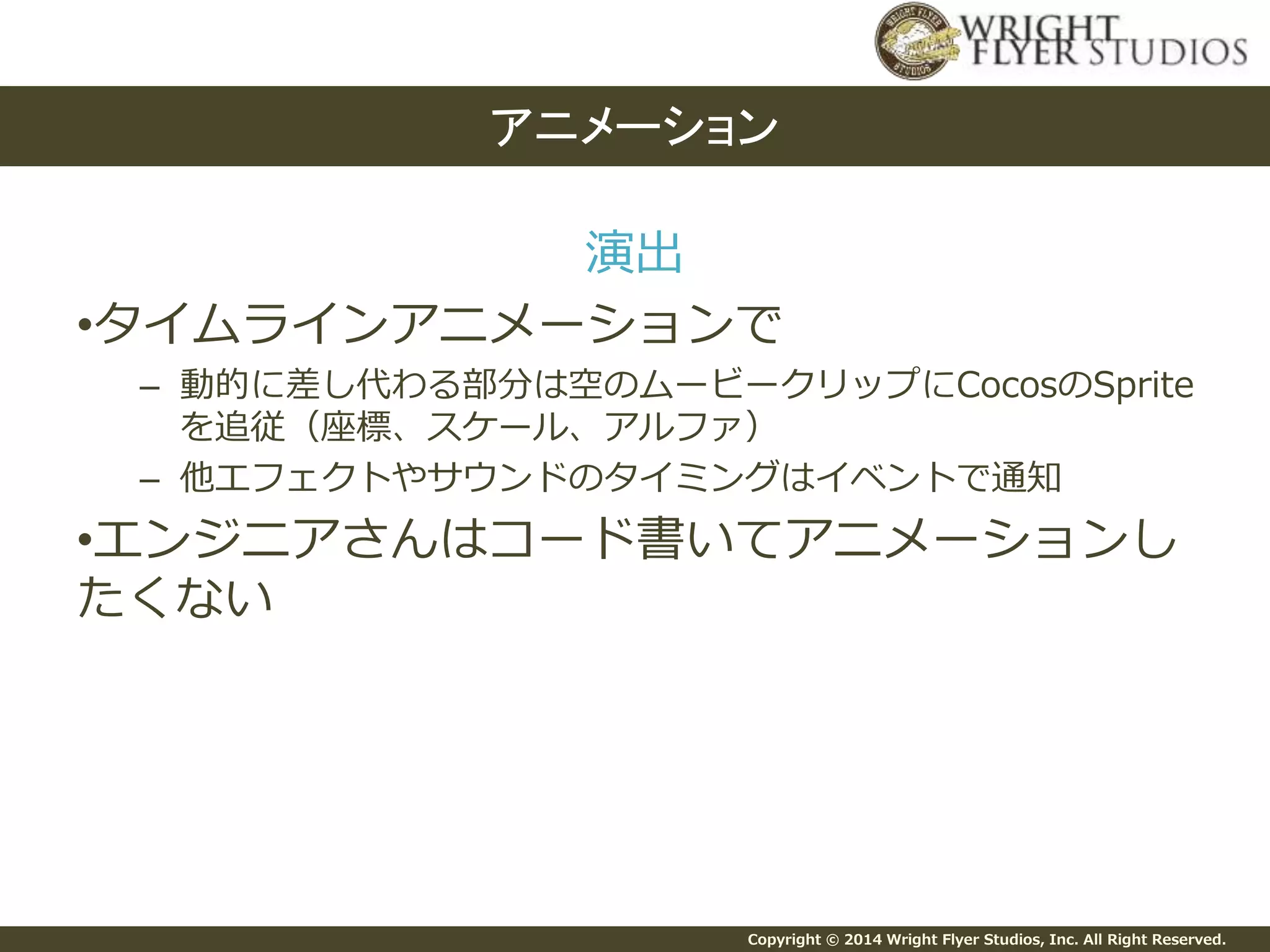 Copyright © 2014 Wright Flyer Studios, Inc. All Right Reserved.
演出
•タイムラインアニメーションで
– 動的に差し代わる部分は空のムービークリップにCocosのSprite
を追従（座標、スケール、アルファ）
– 他エフェクトやサウンドのタイミングはイベントで通知
•エンジニアさんはコード書いてアニメーションし
たくない
アニメーション
 