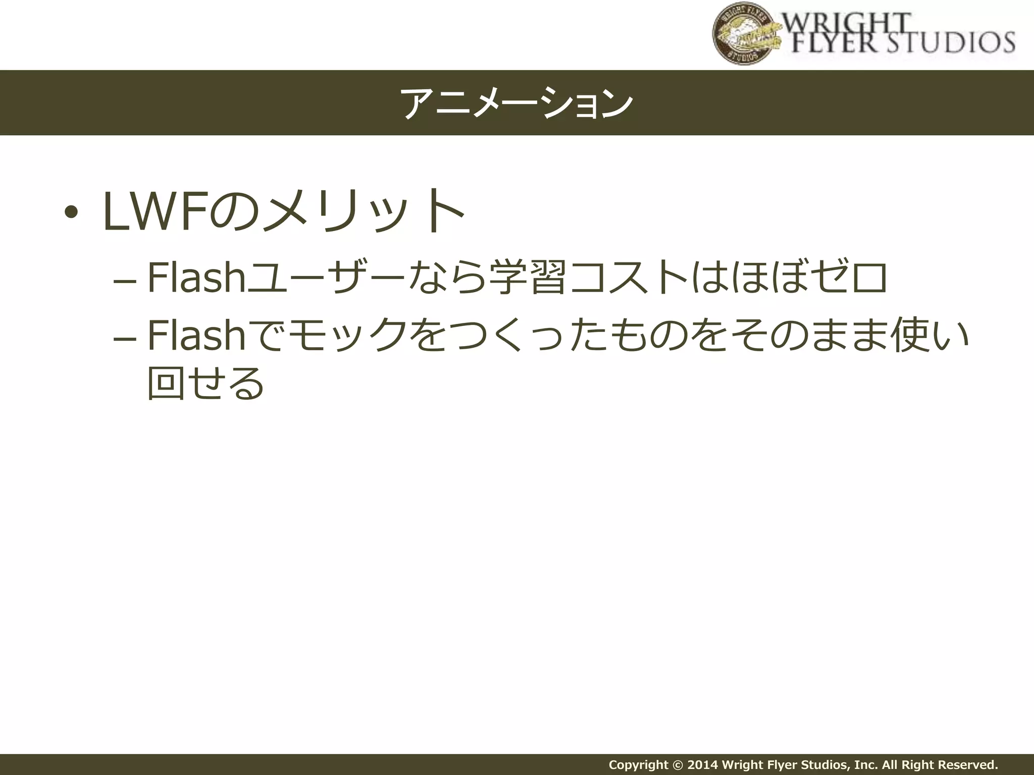 Copyright © 2014 Wright Flyer Studios, Inc. All Right Reserved.
• LWFのメリット
– Flashユーザーなら学習コストはほぼゼロ
– Flashでモックをつくったものをそのまま使い
回せる
アニメーション
 