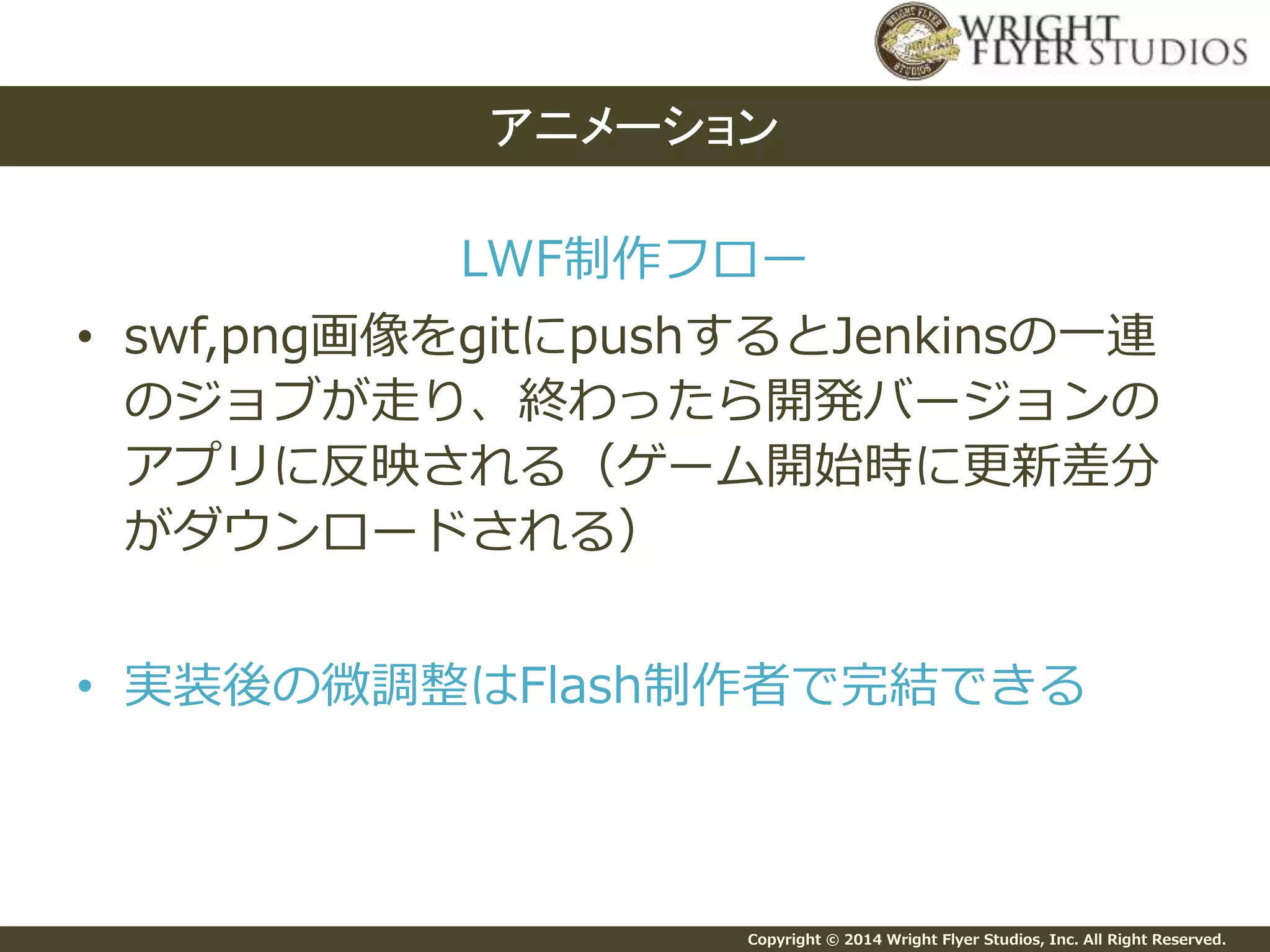 Copyright © 2014 Wright Flyer Studios, Inc. All Right Reserved.
LWF制作フロー
• swf,png画像をgitにpushするとJenkinsの一連
のジョブが走り、終わったら開発バージョンの
アプリに反映される（ゲーム開始時に更新差分
がダウンロードされる）
• 実装後の微調整はFlash制作者で完結できる
アニメーション
 