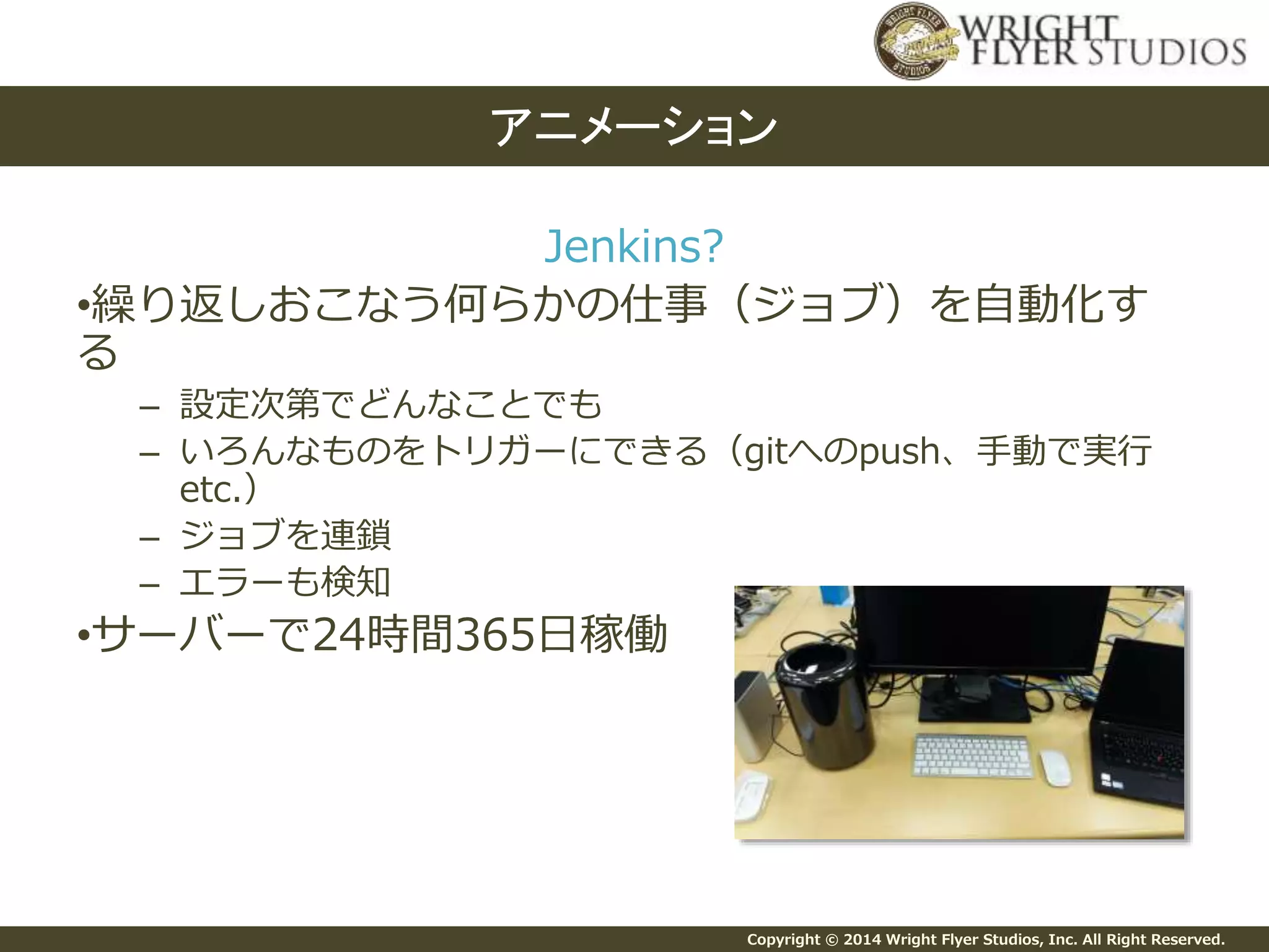 Copyright © 2014 Wright Flyer Studios, Inc. All Right Reserved.
Jenkins?
•繰り返しおこなう何らかの仕事（ジョブ）を自動化す
る
– 設定次第でどんなことでも
– いろんなものをトリガーにできる（gitへのpush、手動で実行
etc.）
– ジョブを連鎖
– エラーも検知
•サーバーで24時間365日稼働
アニメーション
 