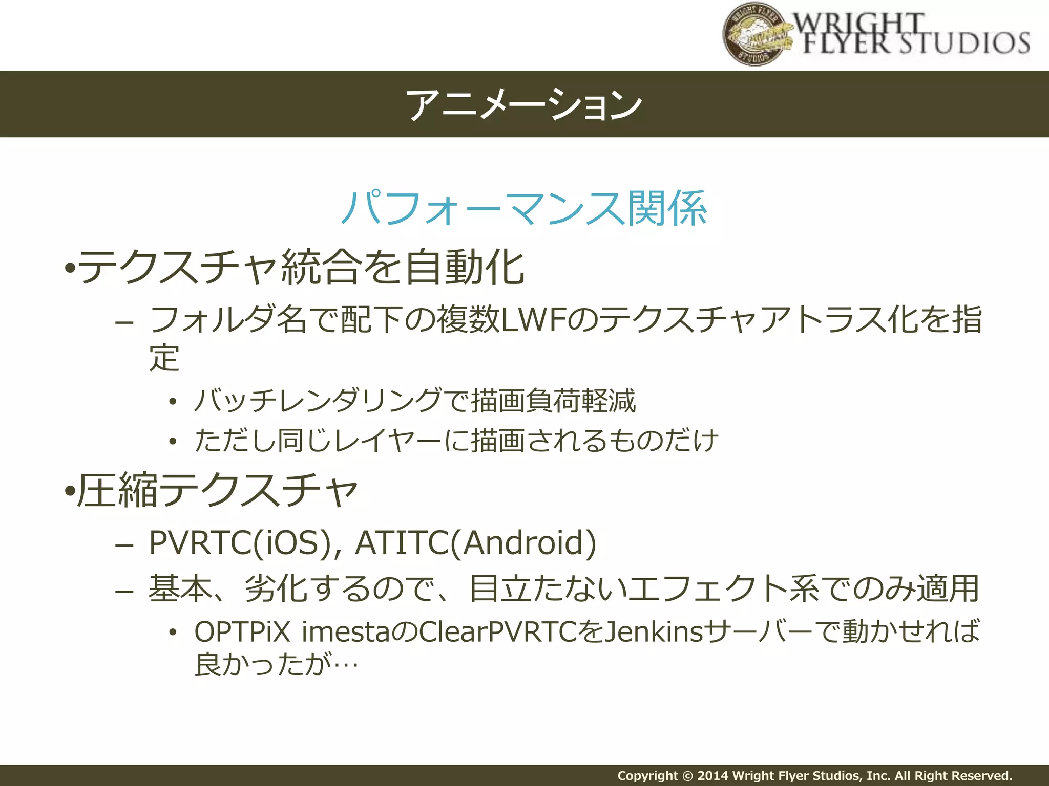 Copyright © 2014 Wright Flyer Studios, Inc. All Right Reserved.
パフォーマンス関係
•テクスチャ統合を自動化
– フォルダ名で配下の複数LWFのテクスチャアトラス化を指
定
• バッチレンダリングで描画負荷軽減
• ただし同じレイヤーに描画されるものだけ
•圧縮テクスチャ
– PVRTC(iOS), ATITC(Android)
– 基本、劣化するので、目立たないエフェクト系でのみ適用
• OPTPiX imestaのClearPVRTCをJenkinsサーバーで動かせれば
良かったが…
アニメーション
 