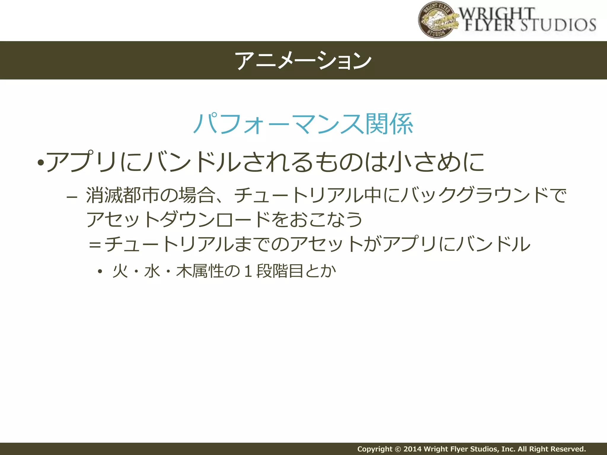 Copyright © 2014 Wright Flyer Studios, Inc. All Right Reserved.
パフォーマンス関係
•アプリにバンドルされるものは小さめに
– 消滅都市の場合、チュートリアル中にバックグラウンドで
アセットダウンロードをおこなう
＝チュートリアルまでのアセットがアプリにバンドル
• 火・水・木属性の１段階目とか
アニメーション
 