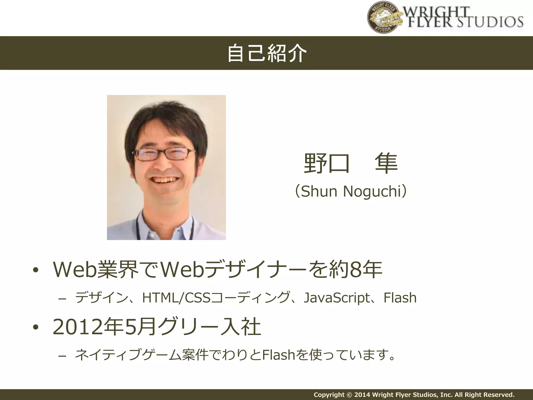 Copyright © 2014 Wright Flyer Studios, Inc. All Right Reserved.
• Web業界でWebデザイナーを約8年
– デザイン、HTML/CSSコーディング、JavaScript、Flash
• 2012年5月グリー入社
– ネイティブゲーム案件でわりとFlashを使っています。
自己紹介
野口 隼
（Shun Noguchi）
 
