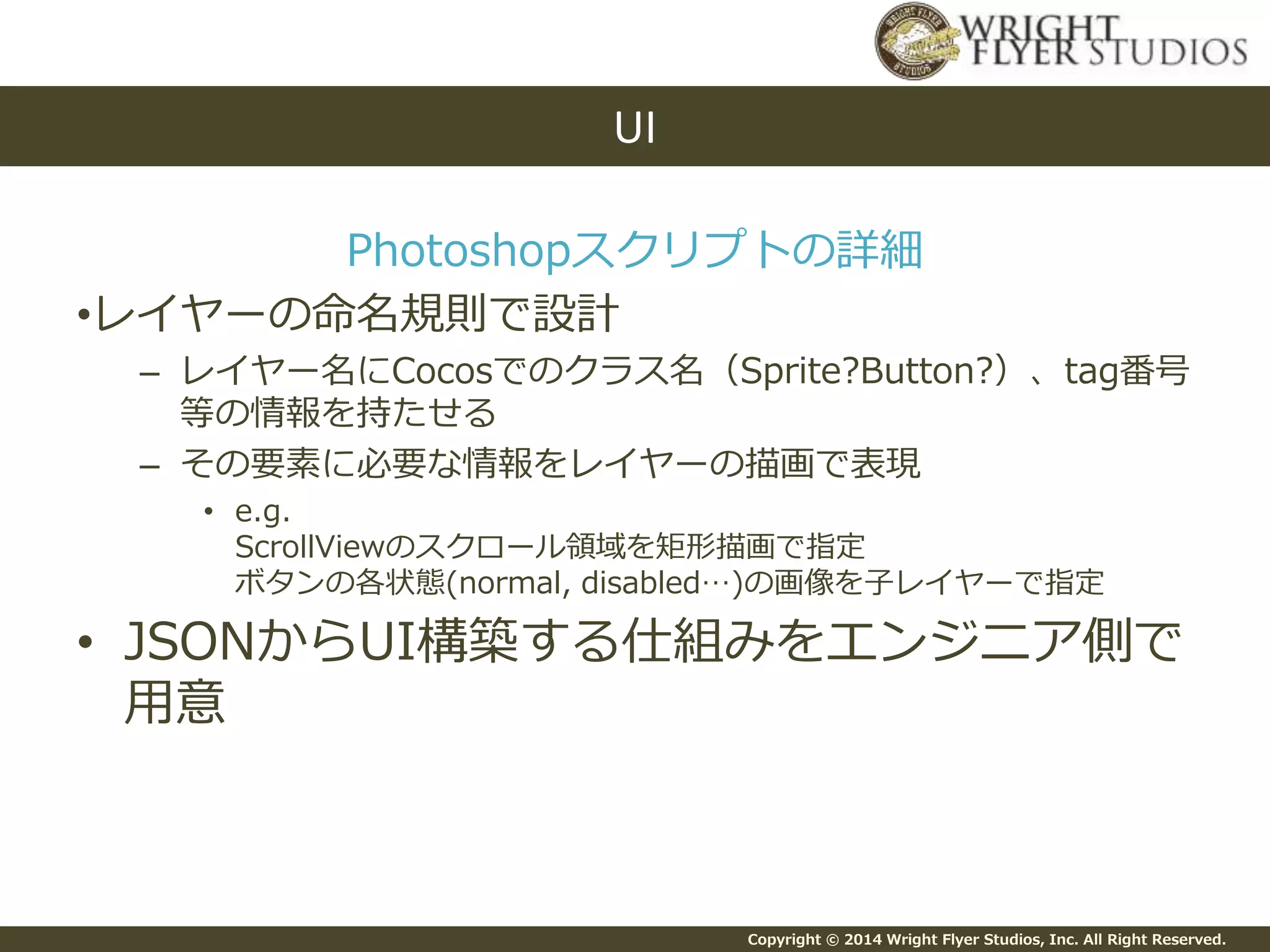 Copyright © 2014 Wright Flyer Studios, Inc. All Right Reserved.
Photoshopスクリプトの詳細
•レイヤーの命名規則で設計
– レイヤー名にCocosでのクラス名（Sprite?Button?）、tag番号
等の情報を持たせる
– その要素に必要な情報をレイヤーの描画で表現
• e.g.
ScrollViewのスクロール領域を矩形描画で指定
ボタンの各状態(normal, disabled…)の画像を子レイヤーで指定
• JSONからUI構築する仕組みをエンジニア側で
用意
UI
 