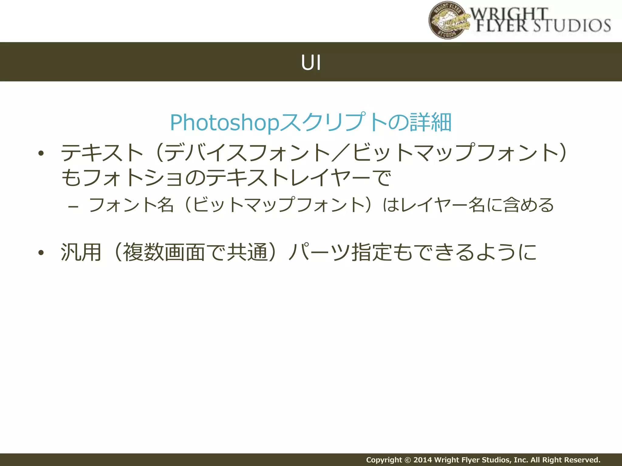 Copyright © 2014 Wright Flyer Studios, Inc. All Right Reserved.
Photoshopスクリプトの詳細
• テキスト（デバイスフォント／ビットマップフォント）
もフォトショのテキストレイヤーで
– フォント名（ビットマップフォント）はレイヤー名に含める
• 汎用（複数画面で共通）パーツ指定もできるように
UI
 