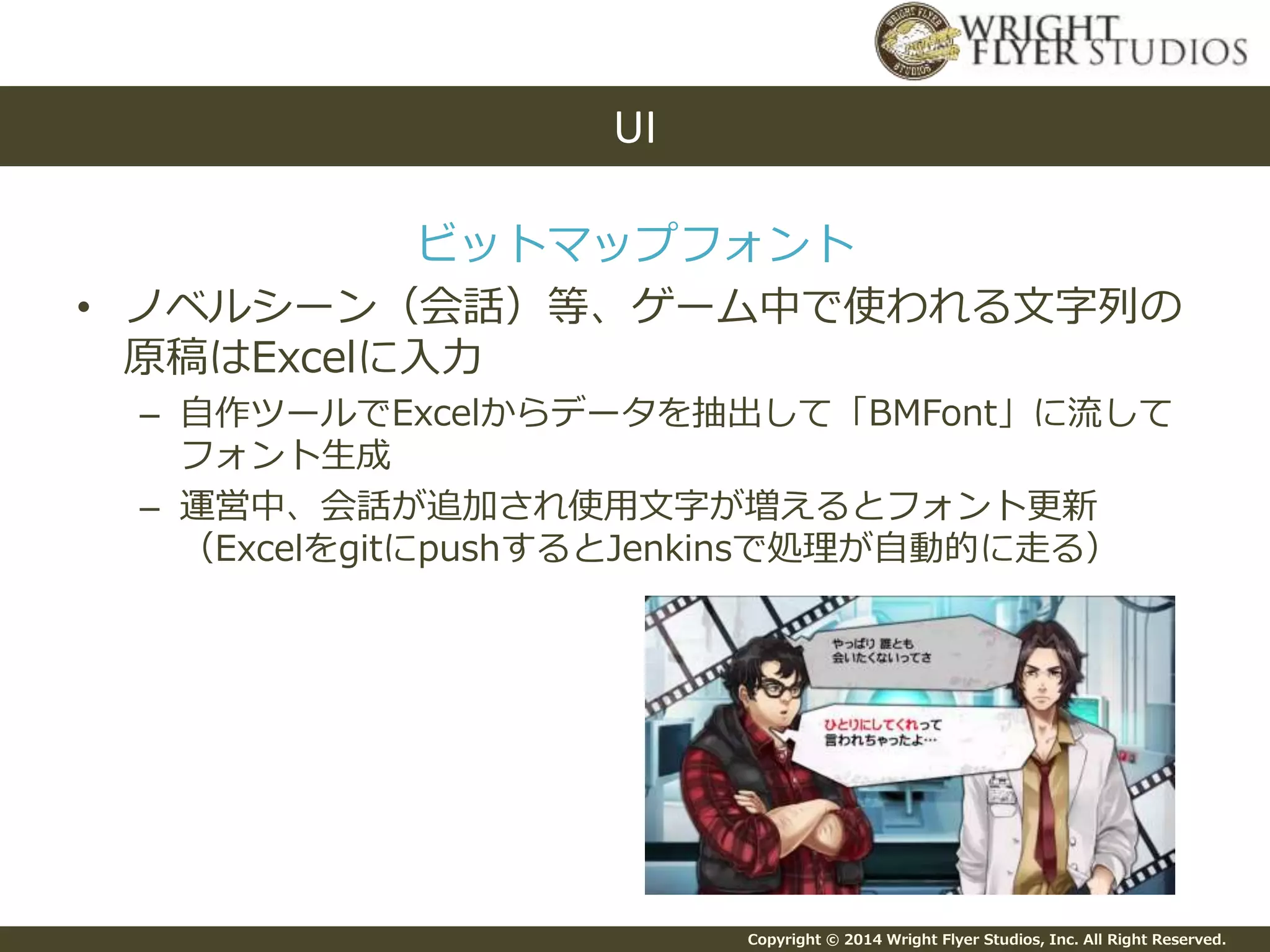 Copyright © 2014 Wright Flyer Studios, Inc. All Right Reserved.
ビットマップフォント
• ノベルシーン（会話）等、ゲーム中で使われる文字列の
原稿はExcelに入力
– 自作ツールでExcelからデータを抽出して「BMFont」に流して
フォント生成
– 運営中、会話が追加され使用文字が増えるとフォント更新
（ExcelをgitにpushするとJenkinsで処理が自動的に走る）
UI
 