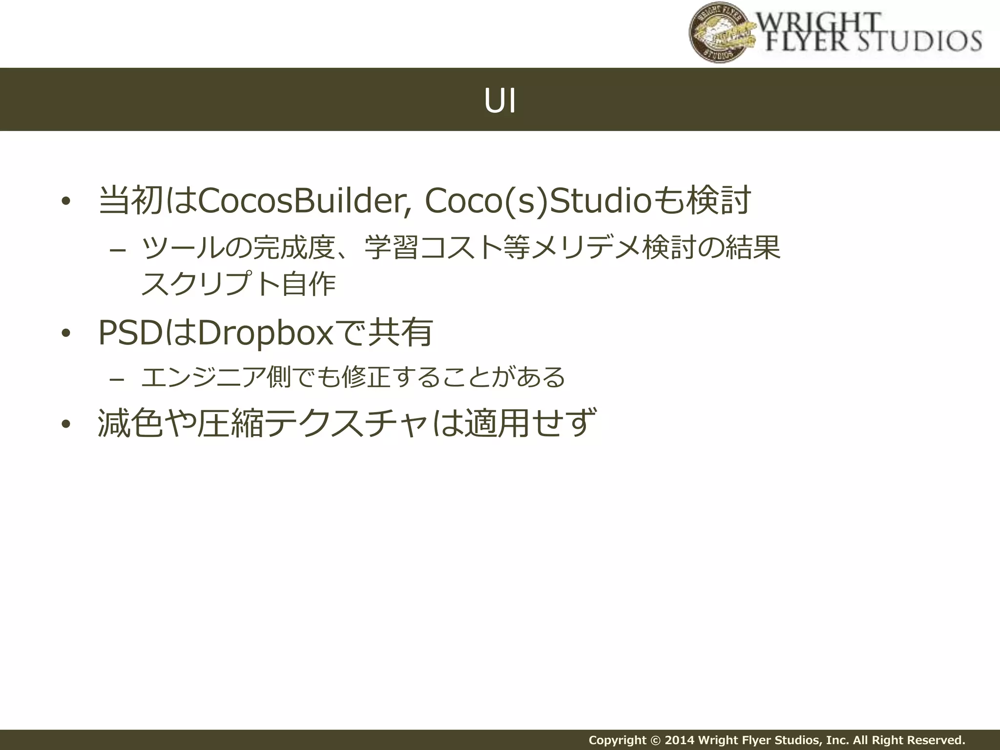 Copyright © 2014 Wright Flyer Studios, Inc. All Right Reserved.
• 当初はCocosBuilder, Coco(s)Studioも検討
– ツールの完成度、学習コスト等メリデメ検討の結果
スクリプト自作
• PSDはDropboxで共有
– エンジニア側でも修正することがある
• 減色や圧縮テクスチャは適用せず
UI
 