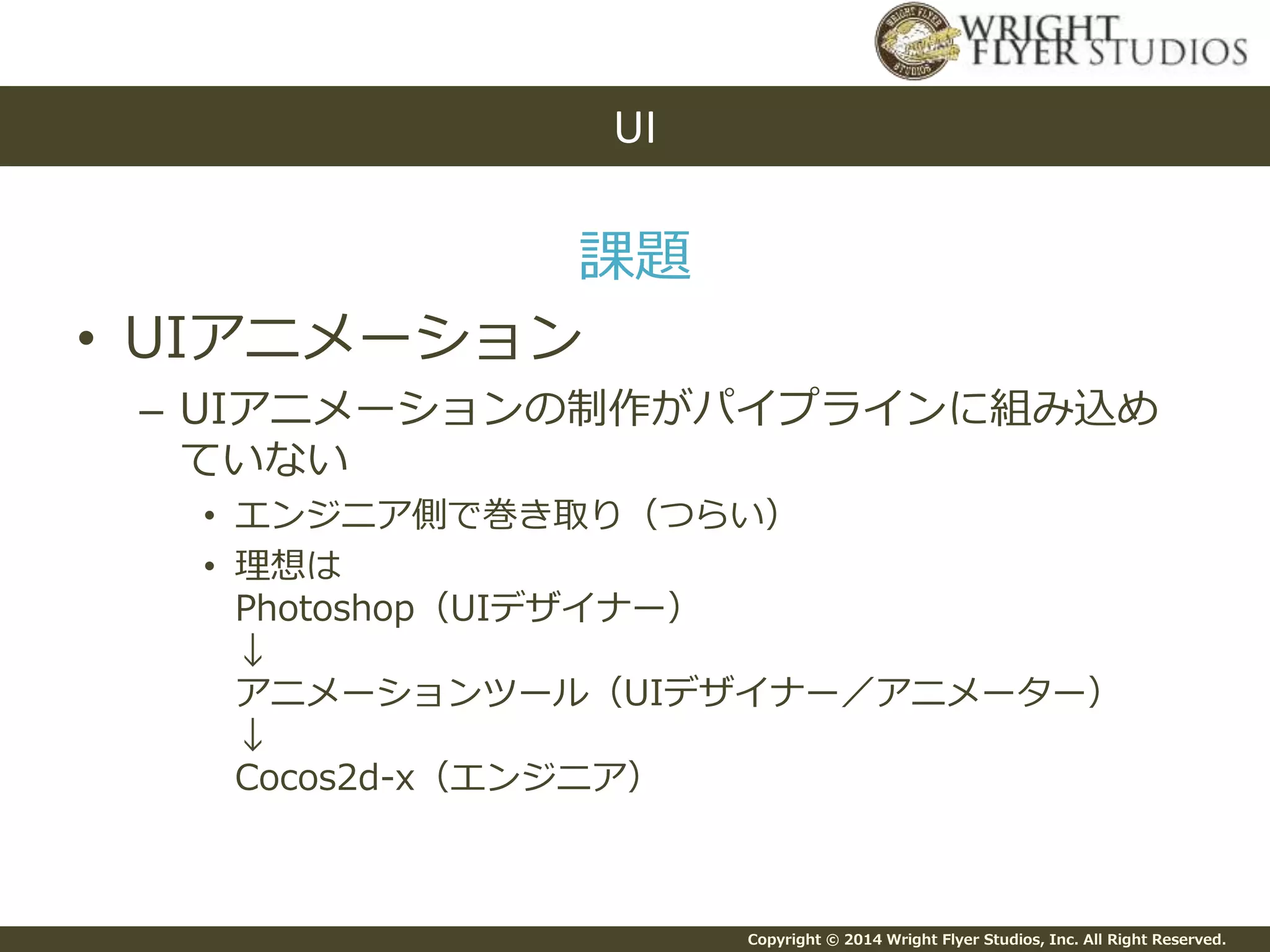 Copyright © 2014 Wright Flyer Studios, Inc. All Right Reserved.
課題
• UIアニメーション
– UIアニメーションの制作がパイプラインに組み込め
ていない
• エンジニア側で巻き取り（つらい）
• 理想は
Photoshop（UIデザイナー）
↓
アニメーションツール（UIデザイナー／アニメーター）
↓
Cocos2d-x（エンジニア）
UI
 