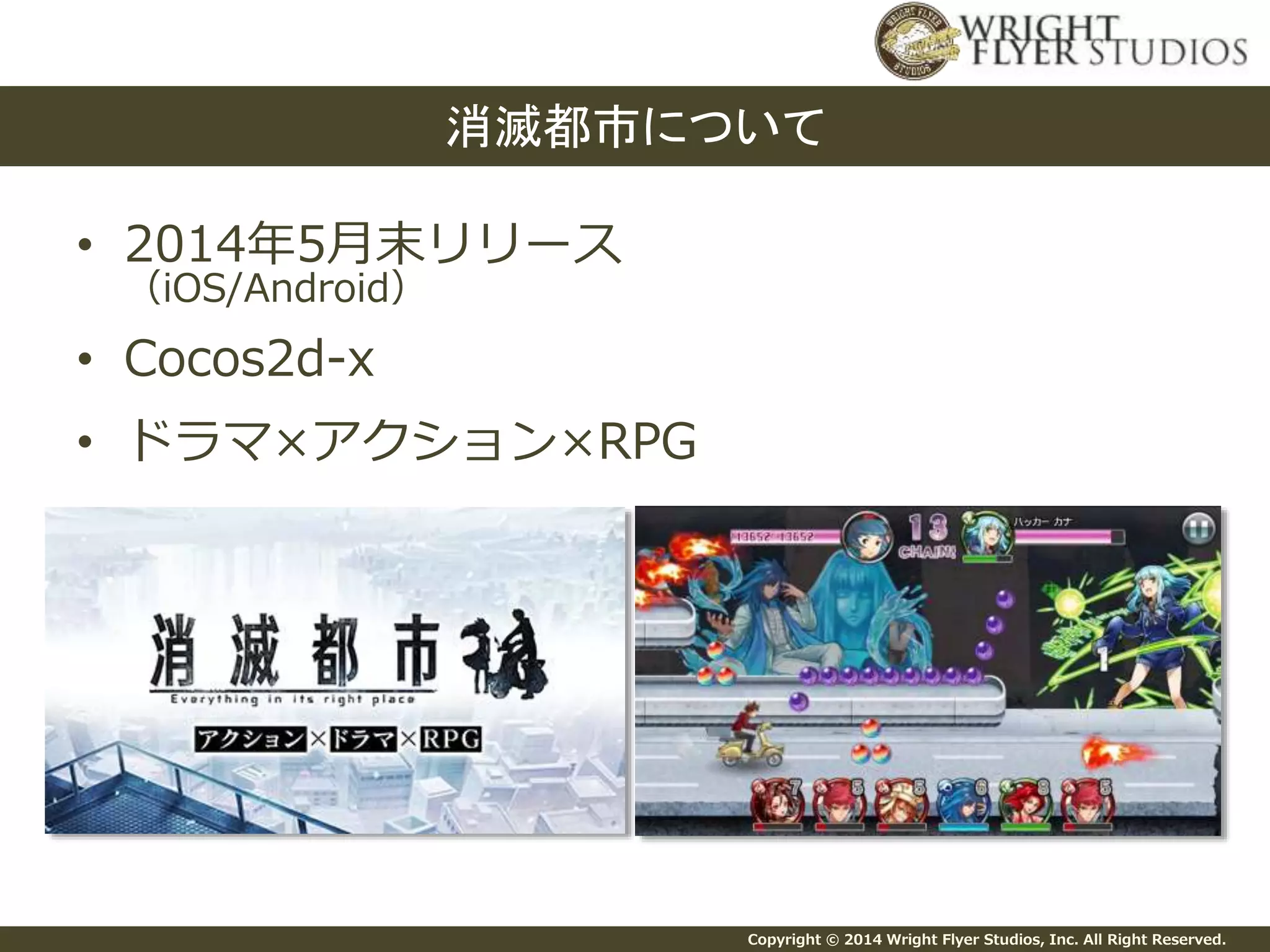 Copyright © 2014 Wright Flyer Studios, Inc. All Right Reserved.
• 2014年5月末リリース
（iOS/Android）
• Cocos2d-x
• ドラマ×アクション×RPG
消滅都市について
 