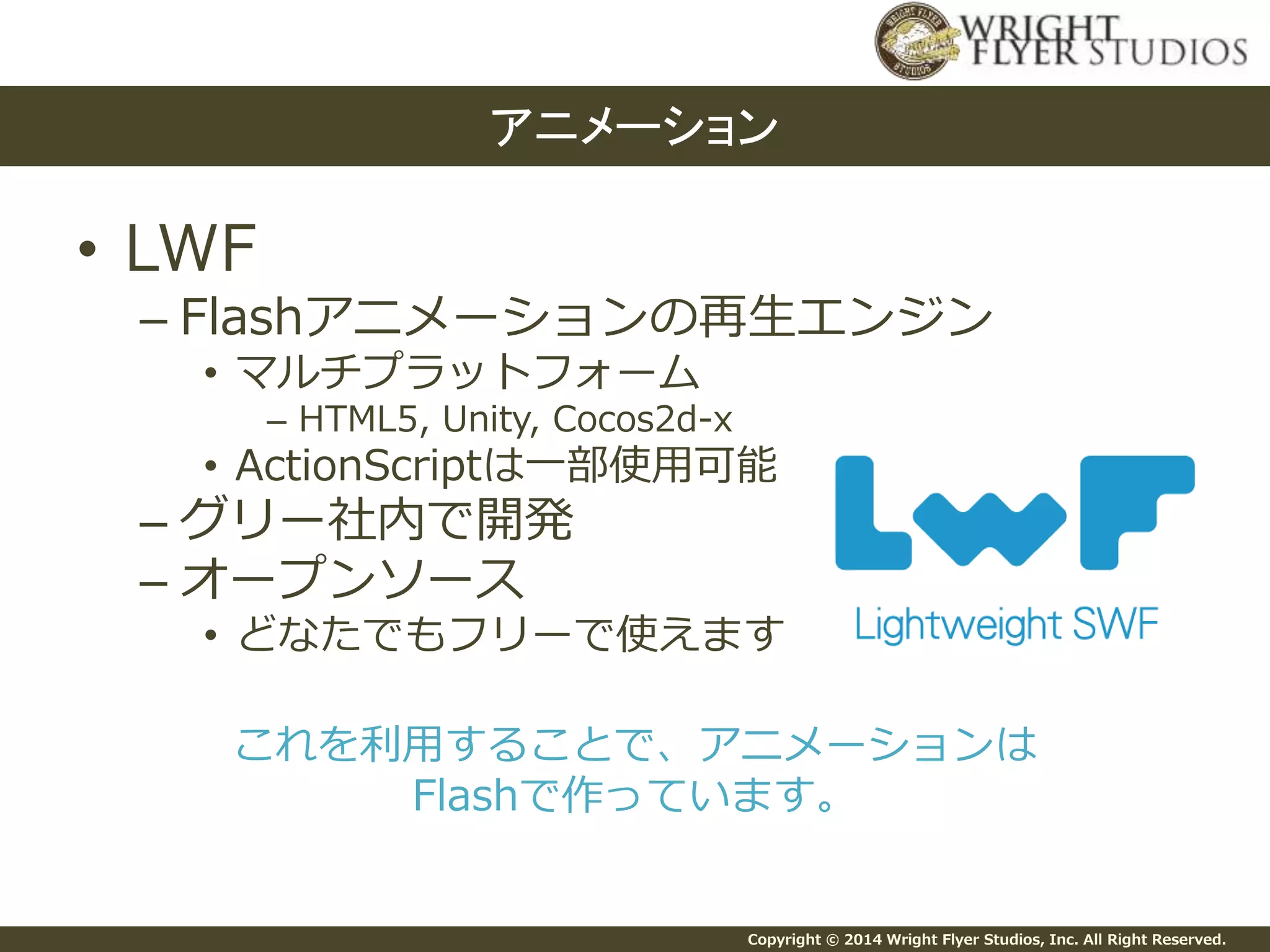 Copyright © 2014 Wright Flyer Studios, Inc. All Right Reserved.
• LWF
– Flashアニメーションの再生エンジン
• マルチプラットフォーム
– HTML5, Unity, Cocos2d-x
• ActionScriptは一部使用可能
– グリー社内で開発
– オープンソース
• どなたでもフリーで使えます
これを利用することで、アニメーションは
Flashで作っています。
アニメーション
 