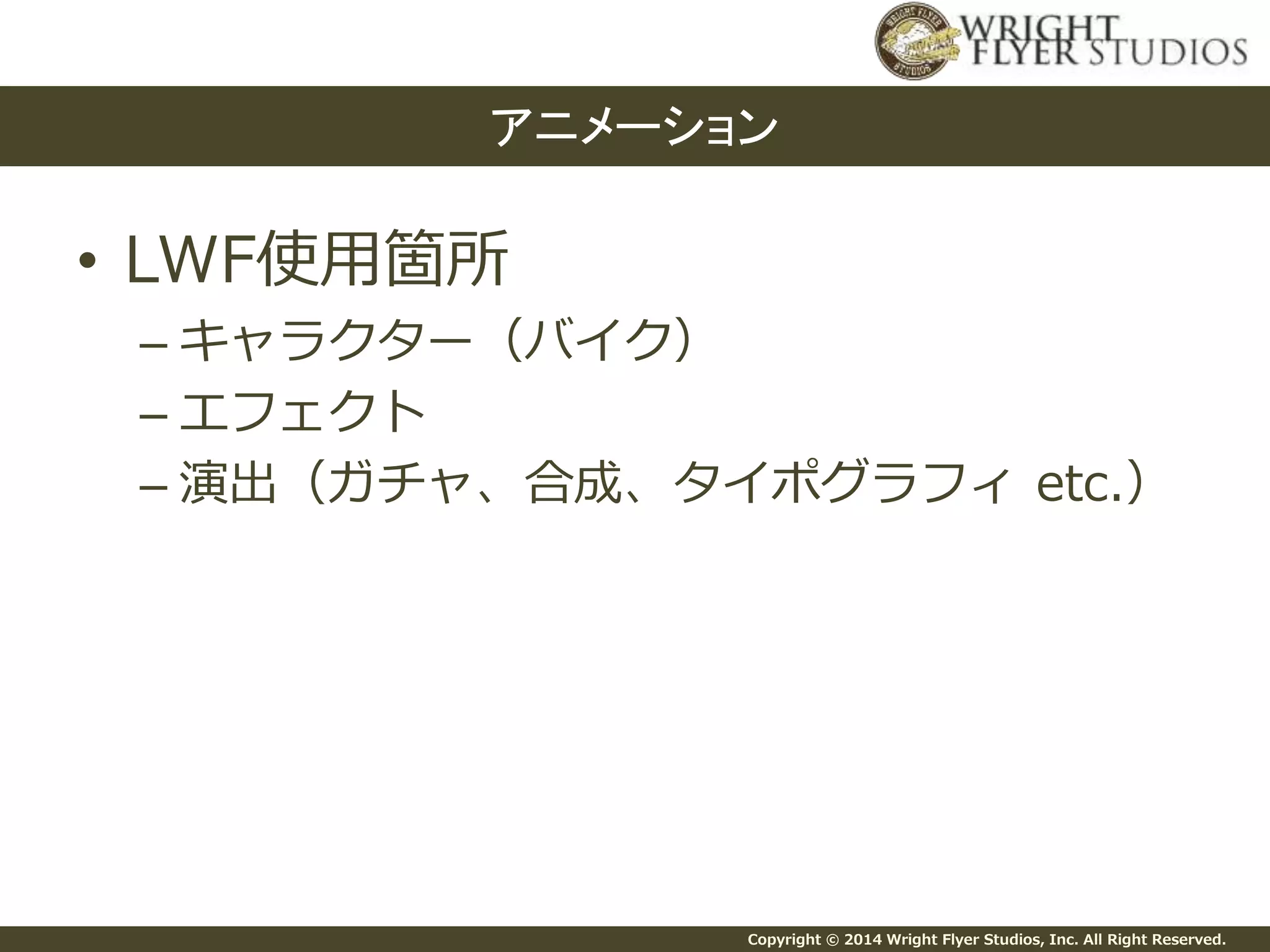 Copyright © 2014 Wright Flyer Studios, Inc. All Right Reserved.
• LWF使用箇所
– キャラクター（バイク）
– エフェクト
– 演出（ガチャ、合成、タイポグラフィ etc.）
アニメーション
 