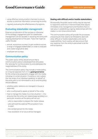 GoodGovernanceGuide Public sector governance
© Governance Institute of Australia 2015. This material is subject to copyright. The Good Governance Guides indicate, in the view of Governance Institute
of Australia Ltd, one interpretation of good practice. They are not designed to cover or comply with all applicable legislation or case law. We cannot be held
liable or accountable to any person who acts or relies upon the information provided. The guides are not a substitute for professional advice.
Visit our website at governanceinstitute.com.au to find more Good Governance Guides and information on governance.
•	 using effective communication channels to ensure
access to practical information concerning the entity
•	 regularly evaluating the effectiveness of programs.
Evaluating stakeholder management
External corroboration of the success or otherwise
of the strategic engagement plan for stakeholder
management can be valuable in assisting the entity with
ongoing development of the plan. Tools that might be
useful include:
•	 annual, anonymous surveys, to gain evidence across
a range of engaged stakeholders in order to evaluate
and create longitudinal data
•	 employee exit surveys.
Communication policy
The public sector entity should ensure that a
communication policy is developed that articulates
the rationale for communication by and addresses the
responsibilities of the entity.
The communication policy may include a media policy,
or it may be separate from it. It is good governance
for the entity to be prepared to engage with the media,
including in a crisis situation. If a policy is not in place,
the risk arises of an individual speaking ‘on behalf’ of
the entity who is not nominated to do so and the policy
should address:
•	 whether public relations are managed in-house or
externally
•	 who is authorised to speak on behalf of the entity
•	 how to manage the media in a crisis situation — this
ensures that the entity can respond appropriately to a
particular situation as the policy will set out:
- who is responsible to prepare the media release
- who will brief the external PR consultant if one
is used
- the contact person for the media
- how escalation of an issue will be managed.
Dealing with difficult and/or hostile stakeholders
Occasionally the public sector entity may be required
to respond to external or internal threats that require
immediate crisis management and therefore there is
real value in establishing ongoing relationships with the
media in a non-crisis environment.
The communication policy will provide the processes
and protocols that need to be followed to deal with
other difficult or hostile stakeholders and clarify
responsibilities. Such a policy will also ensure that
any response from the entity is perceived to be fair
and scrupulous.
 