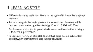 4. LEARNING STYLE
• Different learning style contribute to the type of LLS used by language
learners.
• Social strategy is the main preference for extrovert learners, while
introvert used metacognitive strategy (Ehrman & Oxford 1990)
• For learners who used to group study, social and interactive strategies
is their main preference.
• In contrast, Rahimi et al (2008) found that there are no substantial
gap between learning style and type of LLS used.
 