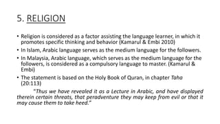 5. RELIGION
• Religion is considered as a factor assisting the language learner, in which it
promotes specific thinking and behavior (Kamarul & Embi 2010)
• In Islam, Arabic language serves as the medium language for the followers.
• In Malaysia, Arabic language, which serves as the medium language for the
followers, is considered as a compulsory language to master. (Kamarul &
Embi)
• The statement is based on the Holy Book of Quran, in chapter Taha
(20:113)
“Thus we have revealed it as a Lecture in Arabic, and have displayed
therein certain threats, that peradventure they may keep from evil or that it
may cause them to take heed.”
 