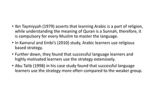 • Ibn Taymiyyah (1979) asserts that learning Arabic is a part of religion,
while understanding the meaning of Quran is a Sunnah, therefore, it
is compulsory for every Muslim to master the language.
• In Kamarul and Embi’s (2010) study, Arabic learners use religious
based strategy.
• Further down, they found that successful language learners and
highly motivated learners use the strategy extensively.
• Abu Talib (1998) in his case study found that successful language
learners use the strategy more often compared to the weaker group.
 