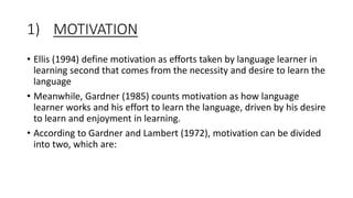 1) MOTIVATION
• Ellis (1994) define motivation as efforts taken by language learner in
learning second that comes from the necessity and desire to learn the
language
• Meanwhile, Gardner (1985) counts motivation as how language
learner works and his effort to learn the language, driven by his desire
to learn and enjoyment in learning.
• According to Gardner and Lambert (1972), motivation can be divided
into two, which are:
 