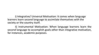 i) Integrative/ Universal Motivation: It comes when language
learners learn second language to assimilate themselves with the
society or the country itself.
ii) Instrumental Motivation: When language learners learn the
second language to accomplish goals other than integrative motivation,
for instances, academic purposes.
 