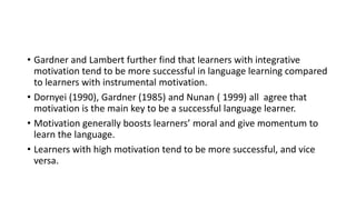 • Gardner and Lambert further find that learners with integrative
motivation tend to be more successful in language learning compared
to learners with instrumental motivation.
• Dornyei (1990), Gardner (1985) and Nunan ( 1999) all agree that
motivation is the main key to be a successful language learner.
• Motivation generally boosts learners’ moral and give momentum to
learn the language.
• Learners with high motivation tend to be more successful, and vice
versa.
 