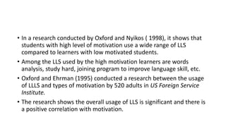 • In a research conducted by Oxford and Nyikos ( 1998), it shows that
students with high level of motivation use a wide range of LLS
compared to learners with low motivated students.
• Among the LLS used by the high motivation learners are words
analysis, study hard, joining program to improve language skill, etc.
• Oxford and Ehrman (1995) conducted a research between the usage
of LLLS and types of motivation by 520 adults in US Foreign Service
Institute.
• The research shows the overall usage of LLS is significant and there is
a positive correlation with motivation.
 