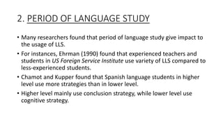 2. PERIOD OF LANGUAGE STUDY
• Many researchers found that period of language study give impact to
the usage of LLS.
• For instances, Ehrman (1990) found that experienced teachers and
students in US Foreign Service Institute use variety of LLS compared to
less-experienced students.
• Chamot and Kupper found that Spanish language students in higher
level use more strategies than in lower level.
• Higher level mainly use conclusion strategy, while lower level use
cognitive strategy.
 