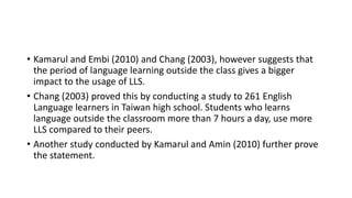 • Kamarul and Embi (2010) and Chang (2003), however suggests that
the period of language learning outside the class gives a bigger
impact to the usage of LLS.
• Chang (2003) proved this by conducting a study to 261 English
Language learners in Taiwan high school. Students who learns
language outside the classroom more than 7 hours a day, use more
LLS compared to their peers.
• Another study conducted by Kamarul and Amin (2010) further prove
the statement.
 