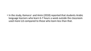 • In the study, Kamarul and Amin (2010) reported that students Arabic
language learners who learn 6-7 hours a week outside the classroom
used more LLS compared to those who learn less than that.
 