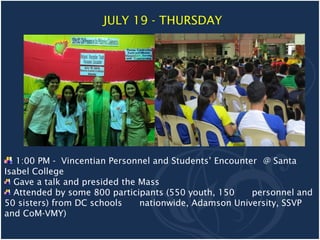 JULY 19 - THURSDAY




   1:00 PM - Vincentian Personnel and Students’ Encounter @ Santa
Isabel College
  Gave a talk and presided the Mass
  Attended by some 800 participants (550 youth, 150     personnel and
50 sisters) from DC schools    nationwide, Adamson University, SSVP
and CoM-VMY)
 