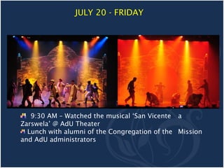 JULY 20 - FRIDAY




   9:30 AM – Watched the musical ‘San Vicente a
Zarswela’ @ AdU Theater
  Lunch with alumni of the Congregation of the Mission
and AdU administrators
 
