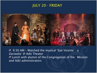 JULY 20 - FRIDAY




   9:30 AM – Watched the musical ‘San Vicente a
Zarswela’ @ AdU Theater
  Lunch with alumni of the Congregation of the Mission
and AdU administrators
 