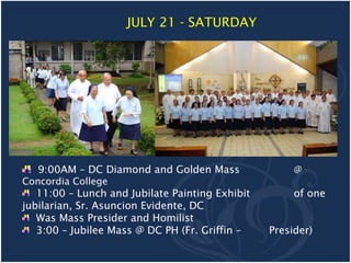 JULY 21 - SATURDAY




   9:00AM – DC Diamond and Golden Mass                @
Concordia College
   11:00 – Lunch and Jubilate Painting Exhibit        of one
jubilarian, Sr. Asuncion Evidente, DC
   Was Mass Presider and Homilist
   3:00 – Jubilee Mass @ DC PH (Fr. Griffin –    Presider)
 