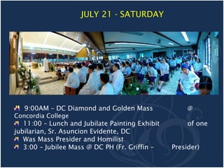 JULY 21 - SATURDAY




   9:00AM – DC Diamond and Golden Mass                @
Concordia College
   11:00 – Lunch and Jubilate Painting Exhibit        of one
jubilarian, Sr. Asuncion Evidente, DC
   Was Mass Presider and Homilist
   3:00 – Jubilee Mass @ DC PH (Fr. Griffin –    Presider)
 