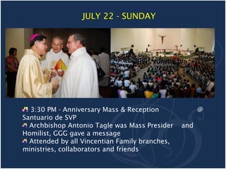 JULY 22 - SUNDAY




  3:30 PM - Anniversary Mass & Reception              @
Santuario de SVP
  Archbishop Antonio Tagle was Mass Presider    and
Homilist, GGG gave a message
  Attended by all Vincentian Family branches,
ministries, collaborators and friends
 