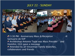 JULY 22 - SUNDAY




  3:30 PM - Anniversary Mass & Reception              @
Santuario de SVP
  Archbishop Antonio Tagle was Mass Presider    and
Homilist, GGG gave a message
  Attended by all Vincentian Family branches,
collaborators and friends
 