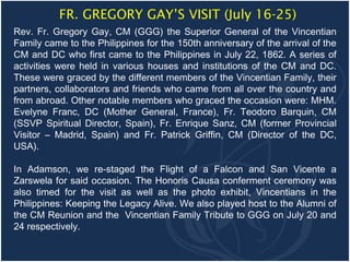 FR. GREGORY GAY’S VISIT (July 16-25)
Rev. Fr. Gregory Gay, CM (GGG) the Superior General of the Vincentian
Family came to the Philippines for the 150th anniversary of the arrival of the
CM and DC who first came to the Philippines in July 22, 1862. A series of
activities were held in various houses and institutions of the CM and DC.
These were graced by the different members of the Vincentian Family, their
partners, collaborators and friends who came from all over the country and
from abroad. Other notable members who graced the occasion were: MHM.
Evelyne Franc, DC (Mother General, France), Fr. Teodoro Barquin, CM
(SSVP Spiritual Director, Spain), Fr. Enrique Sanz, CM (former Provincial
Visitor – Madrid, Spain) and Fr. Patrick Griffin, CM (Director of the DC,
USA).

In Adamson, we re-staged the Flight of a Falcon and San Vicente a
Zarswela for said occasion. The Honoris Causa conferment ceremony was
also timed for the visit as well as the photo exhibit, Vincentians in the
Philippines: Keeping the Legacy Alive. We also played host to the Alumni of
the CM Reunion and the Vincentian Family Tribute to GGG on July 20 and
24 respectively.
 