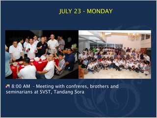 JULY 23 - MONDAY




  8:00 AM - Meeting with confreres, brothers and
seminarians at SVST, Tandang Sora
 