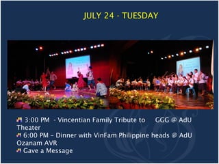 JULY 24 - TUESDAY




  3:00 PM - Vincentian Family Tribute to   GGG @ AdU
Theater
  6:00 PM – Dinner with VinFam Philippine heads @ AdU
Ozanam AVR
  Gave a Message
 