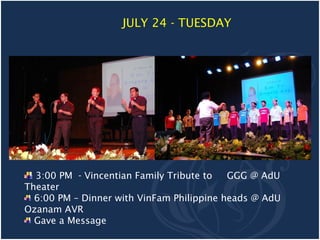 JULY 24 - TUESDAY




  3:00 PM - Vincentian Family Tribute to   GGG @ AdU
Theater
  6:00 PM – Dinner with VinFam Philippine heads @ AdU
Ozanam AVR
  Gave a Message
 