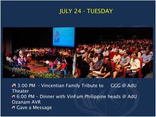 JULY 24 - TUESDAY




  3:00 PM - Vincentian Family Tribute to   GGG @ AdU
Theater
  6:00 PM – Dinner with VinFam Philippine heads @ AdU
Ozanam AVR
  Gave a Message
 