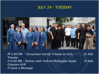 JULY 24 - TUESDAY




  3:00 PM - Vincentian Family Tribute to GGG      @ AdU
Theater
  6:00 PM – Dinner with VinFam Philippine heads   @ AdU
Ozanam AVR
  Gave a Message
 